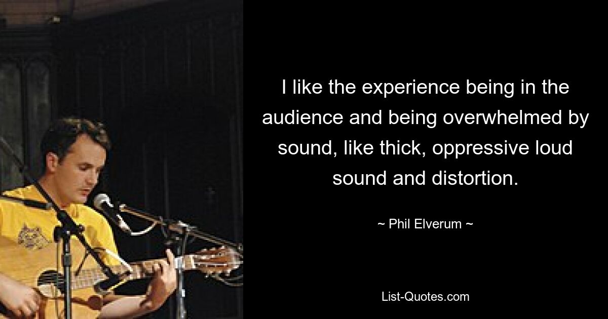 I like the experience being in the audience and being overwhelmed by sound, like thick, oppressive loud sound and distortion. — © Phil Elverum