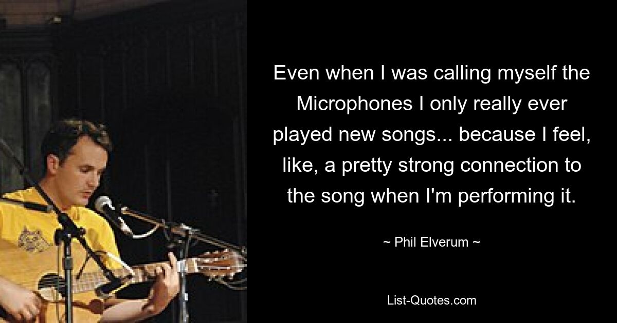 Even when I was calling myself the Microphones I only really ever played new songs... because I feel, like, a pretty strong connection to the song when I'm performing it. — © Phil Elverum