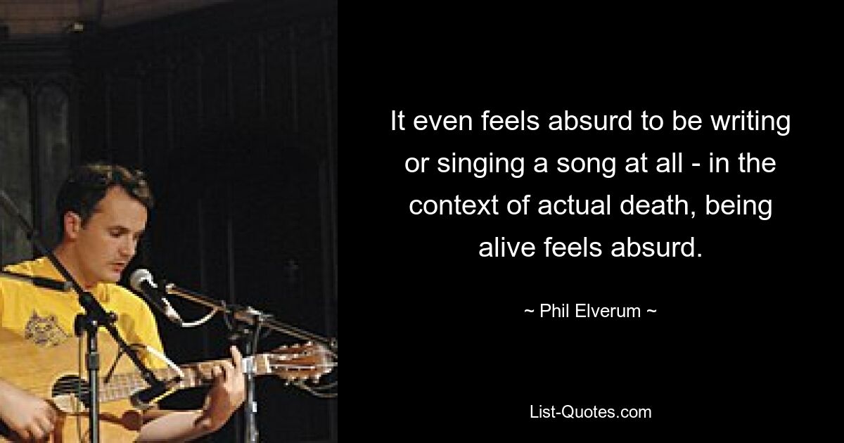 It even feels absurd to be writing or singing a song at all - in the context of actual death, being alive feels absurd. — © Phil Elverum