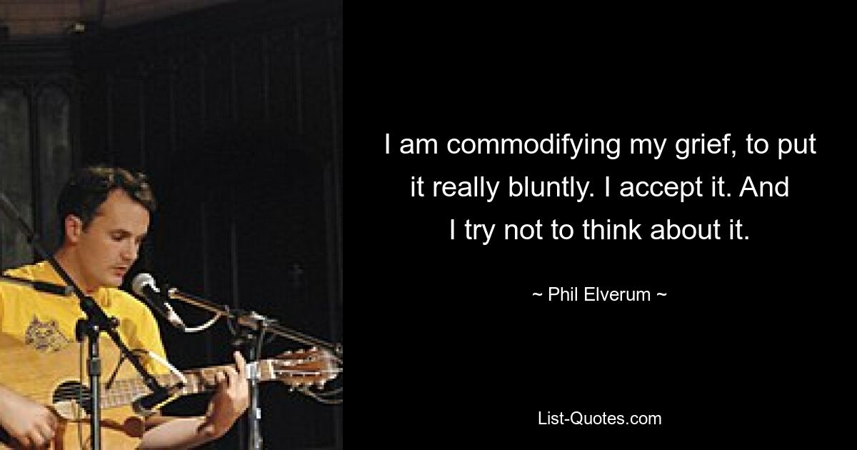 I am commodifying my grief, to put it really bluntly. I accept it. And I try not to think about it. — © Phil Elverum