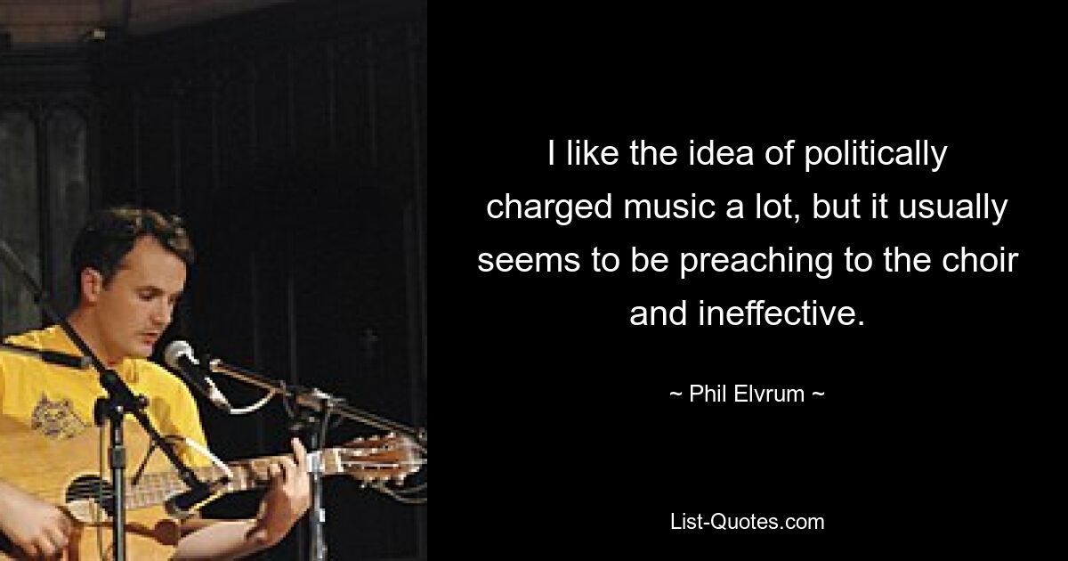 I like the idea of politically charged music a lot, but it usually seems to be preaching to the choir and ineffective. — © Phil Elvrum