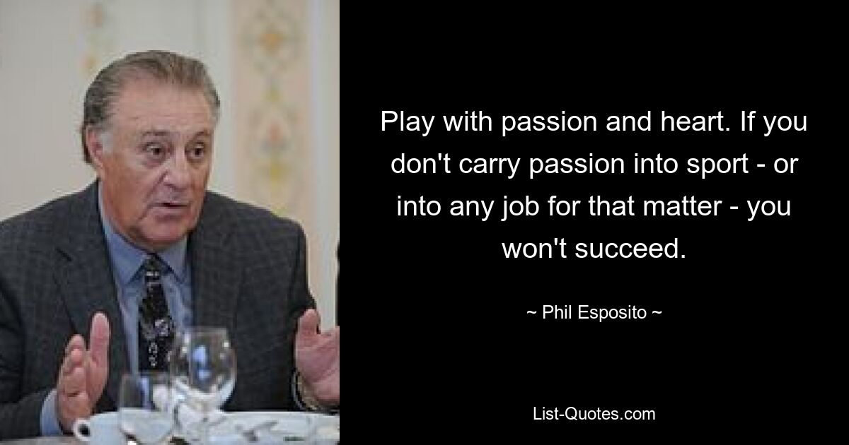 Play with passion and heart. If you don't carry passion into sport - or into any job for that matter - you won't succeed. — © Phil Esposito