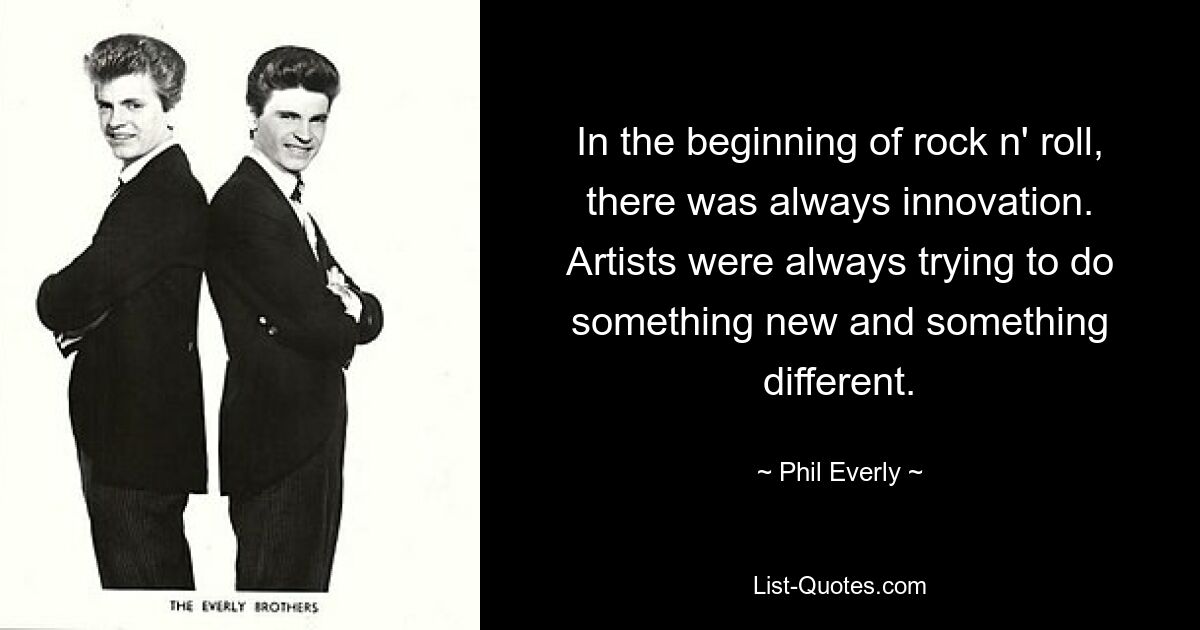 In the beginning of rock n' roll, there was always innovation. Artists were always trying to do something new and something different. — © Phil Everly