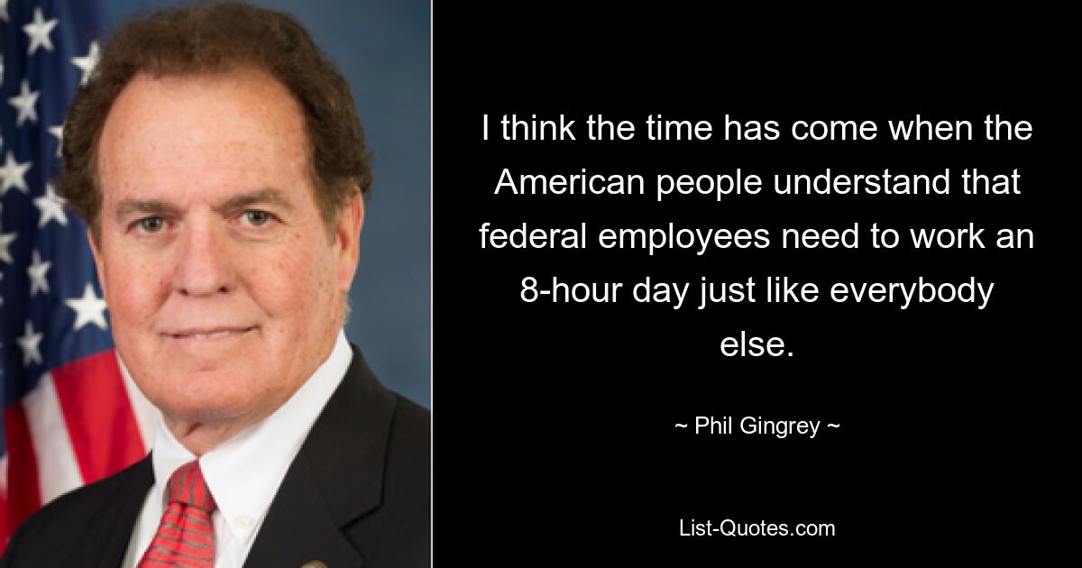 I think the time has come when the American people understand that federal employees need to work an 8-hour day just like everybody else. — © Phil Gingrey