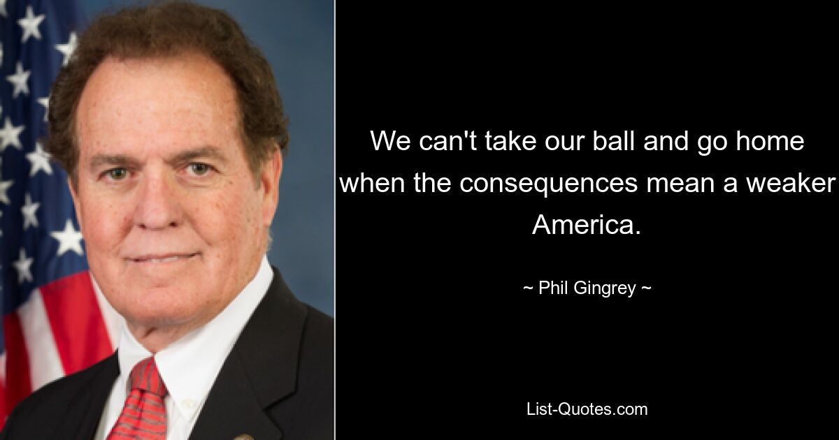 We can't take our ball and go home when the consequences mean a weaker America. — © Phil Gingrey