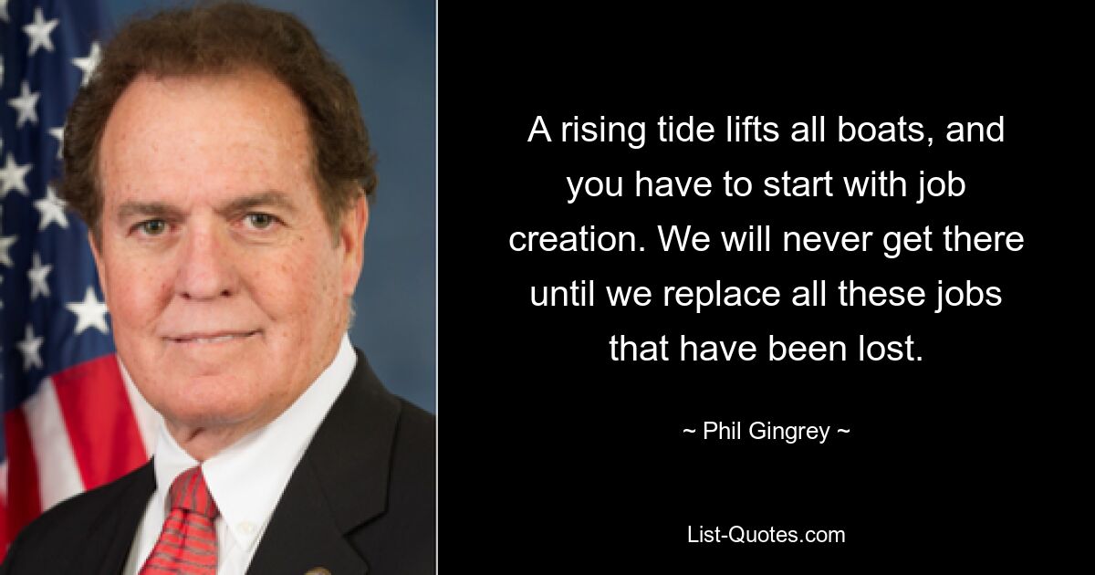 A rising tide lifts all boats, and you have to start with job creation. We will never get there until we replace all these jobs that have been lost. — © Phil Gingrey