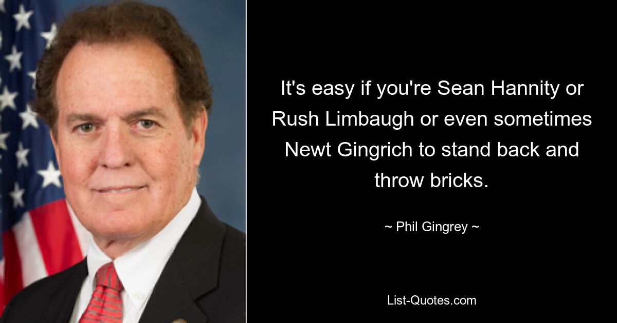 It's easy if you're Sean Hannity or Rush Limbaugh or even sometimes Newt Gingrich to stand back and throw bricks. — © Phil Gingrey