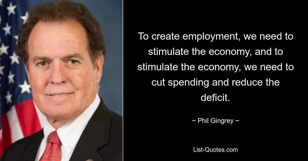 To create employment, we need to stimulate the economy, and to stimulate the economy, we need to cut spending and reduce the deficit. — © Phil Gingrey