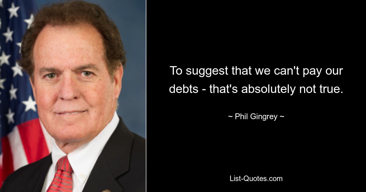 To suggest that we can't pay our debts - that's absolutely not true. — © Phil Gingrey