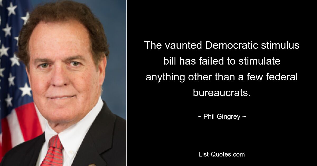 The vaunted Democratic stimulus bill has failed to stimulate anything other than a few federal bureaucrats. — © Phil Gingrey