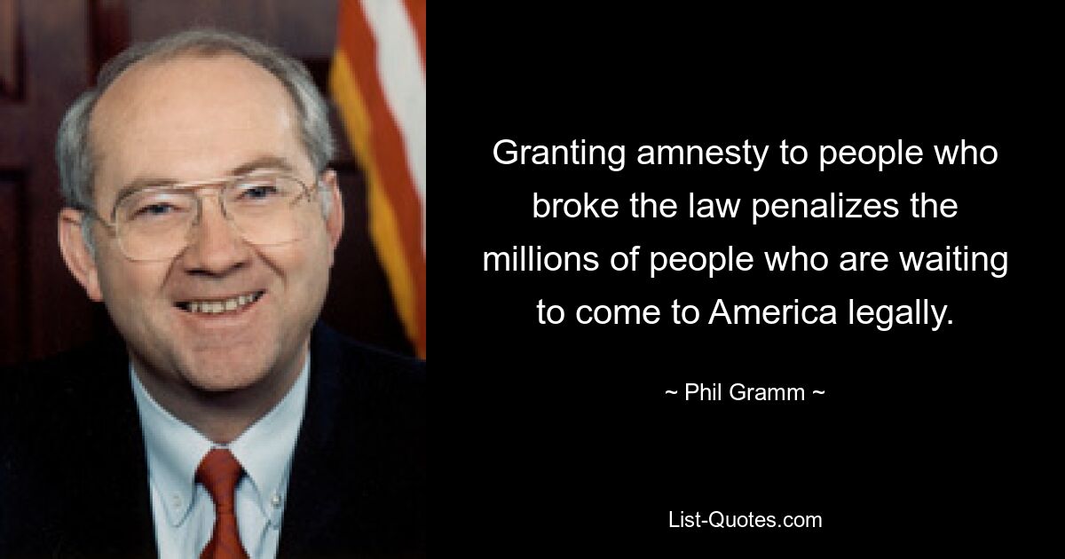 Granting amnesty to people who broke the law penalizes the millions of people who are waiting to come to America legally. — © Phil Gramm