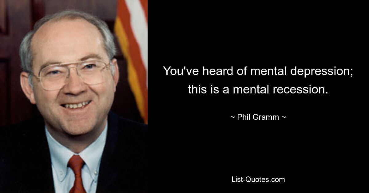 You've heard of mental depression; this is a mental recession. — © Phil Gramm