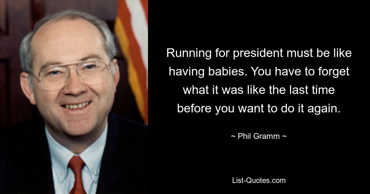 Running for president must be like having babies. You have to forget what it was like the last time before you want to do it again. — © Phil Gramm