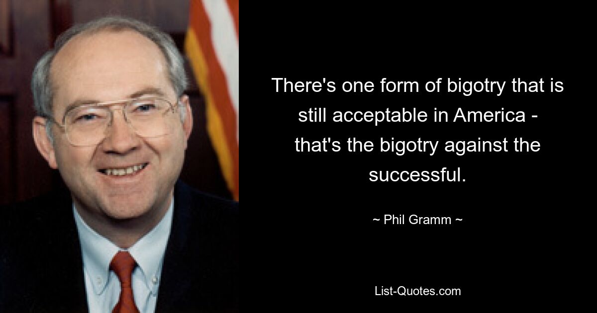 There's one form of bigotry that is still acceptable in America - that's the bigotry against the successful. — © Phil Gramm