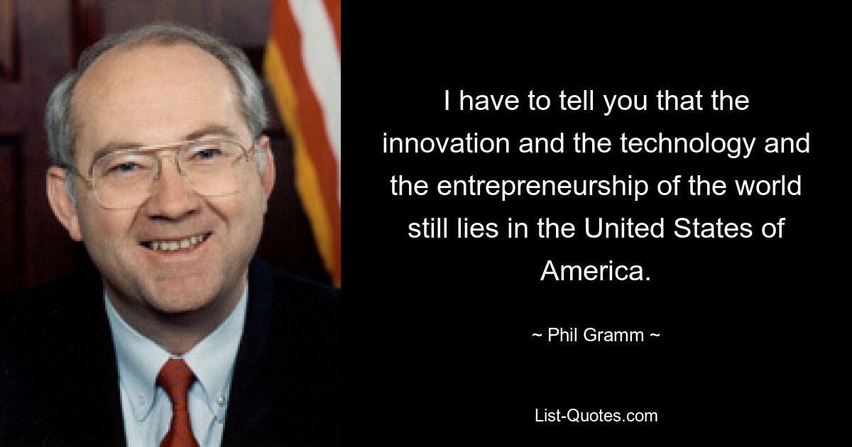 I have to tell you that the innovation and the technology and the entrepreneurship of the world still lies in the United States of America. — © Phil Gramm