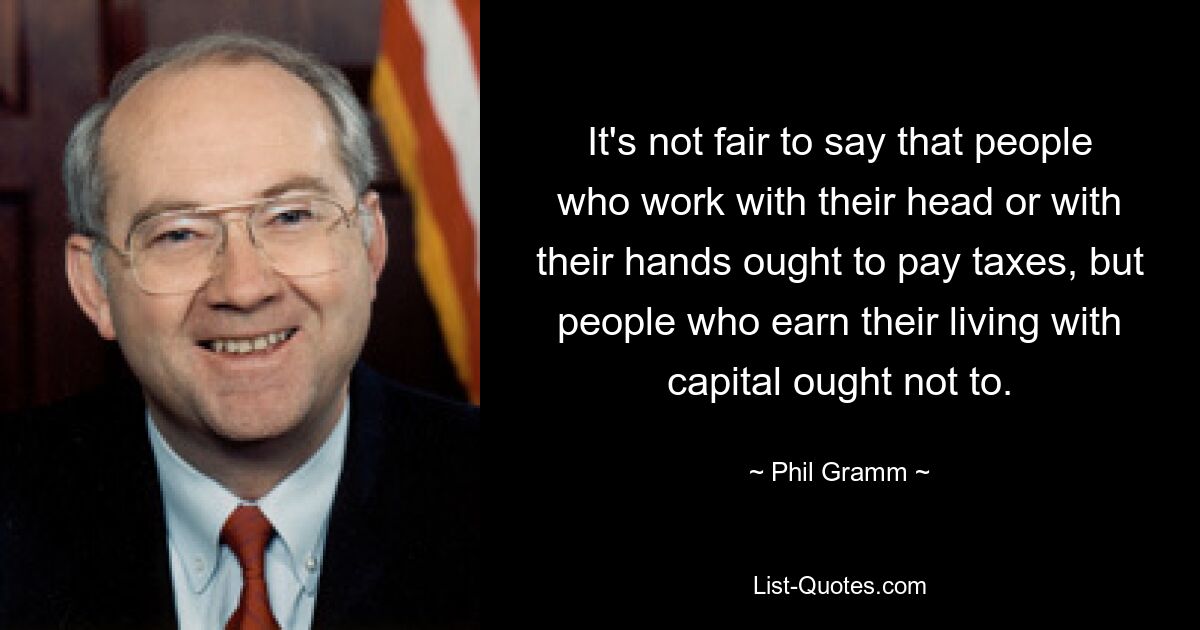 It's not fair to say that people who work with their head or with their hands ought to pay taxes, but people who earn their living with capital ought not to. — © Phil Gramm