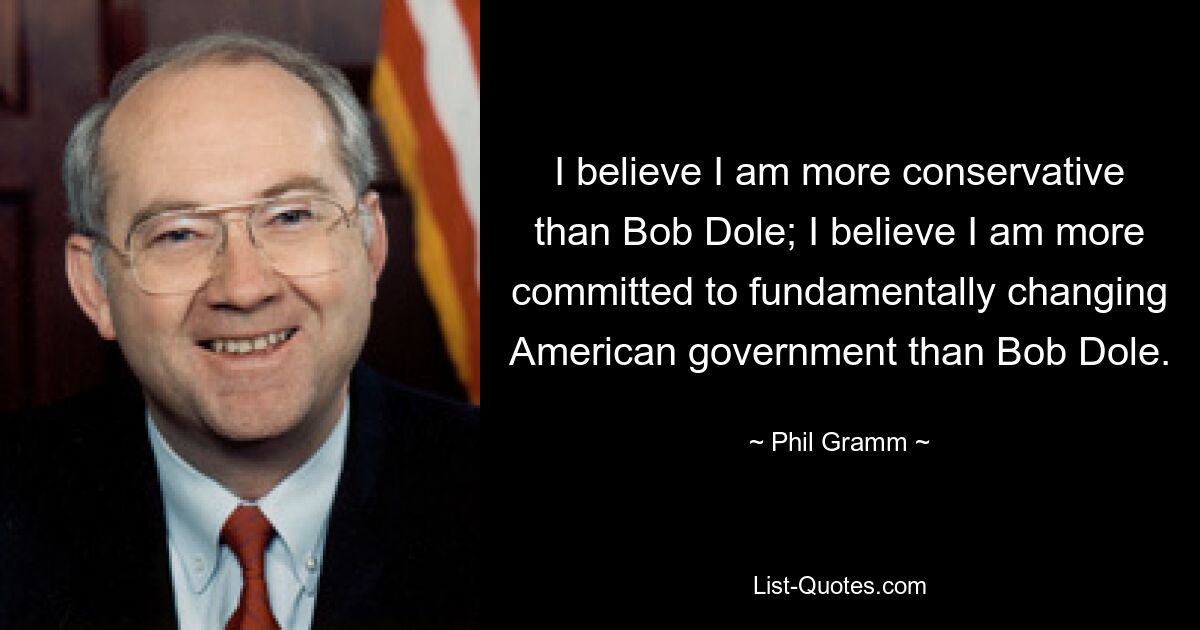 I believe I am more conservative than Bob Dole; I believe I am more committed to fundamentally changing American government than Bob Dole. — © Phil Gramm