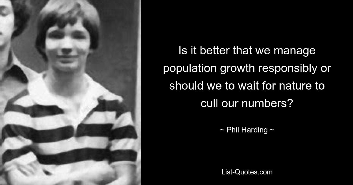 Is it better that we manage population growth responsibly or should we to wait for nature to cull our numbers? — © Phil Harding