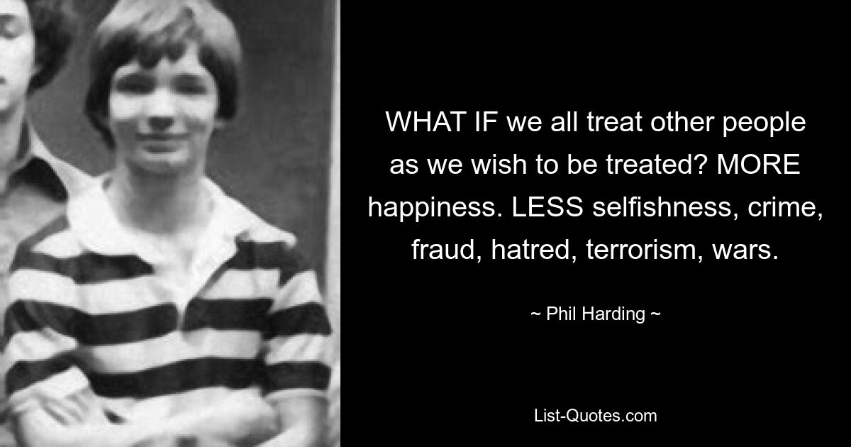 WHAT IF we all treat other people as we wish to be treated? MORE happiness. LESS selfishness, crime, fraud, hatred, terrorism, wars. — © Phil Harding