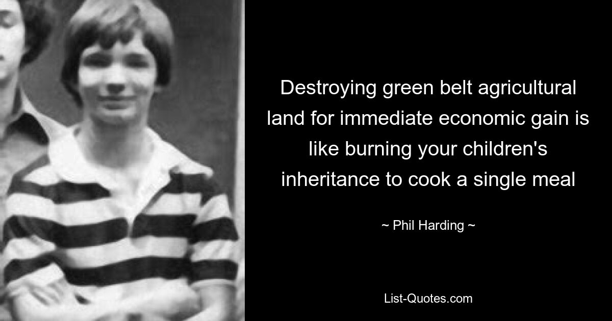 Destroying green belt agricultural land for immediate economic gain is like burning your children's inheritance to cook a single meal — © Phil Harding