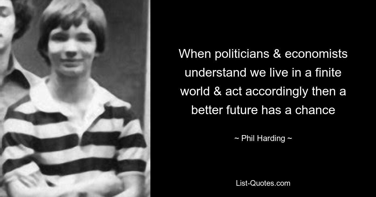 When politicians & economists understand we live in a finite world & act accordingly then a better future has a chance — © Phil Harding