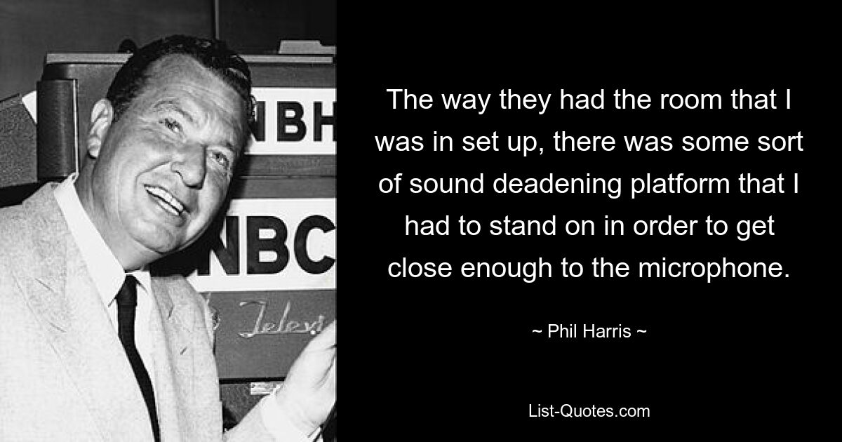 The way they had the room that I was in set up, there was some sort of sound deadening platform that I had to stand on in order to get close enough to the microphone. — © Phil Harris