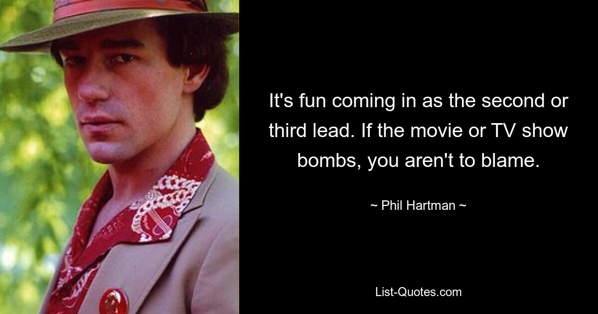 It's fun coming in as the second or third lead. If the movie or TV show bombs, you aren't to blame. — © Phil Hartman