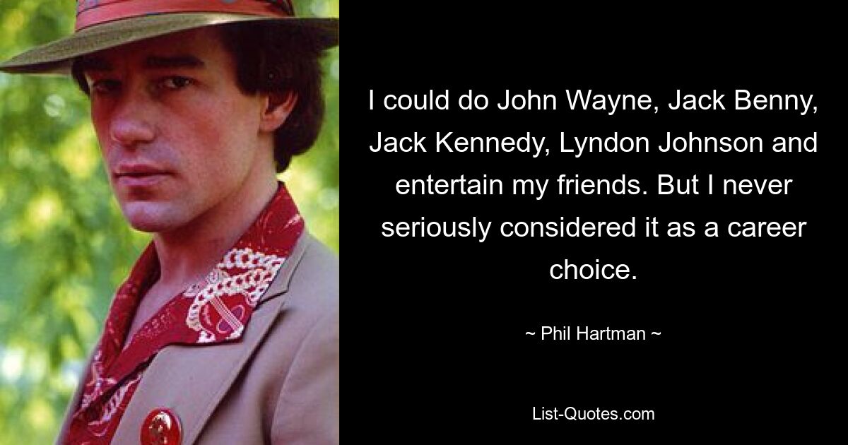 I could do John Wayne, Jack Benny, Jack Kennedy, Lyndon Johnson and entertain my friends. But I never seriously considered it as a career choice. — © Phil Hartman