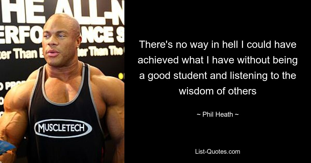 There's no way in hell I could have achieved what I have without being a good student and listening to the wisdom of others — © Phil Heath