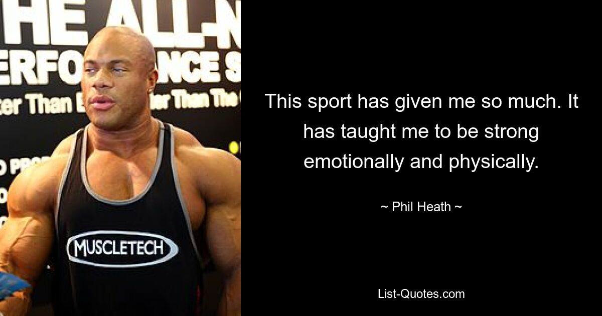 This sport has given me so much. It has taught me to be strong emotionally and physically. — © Phil Heath