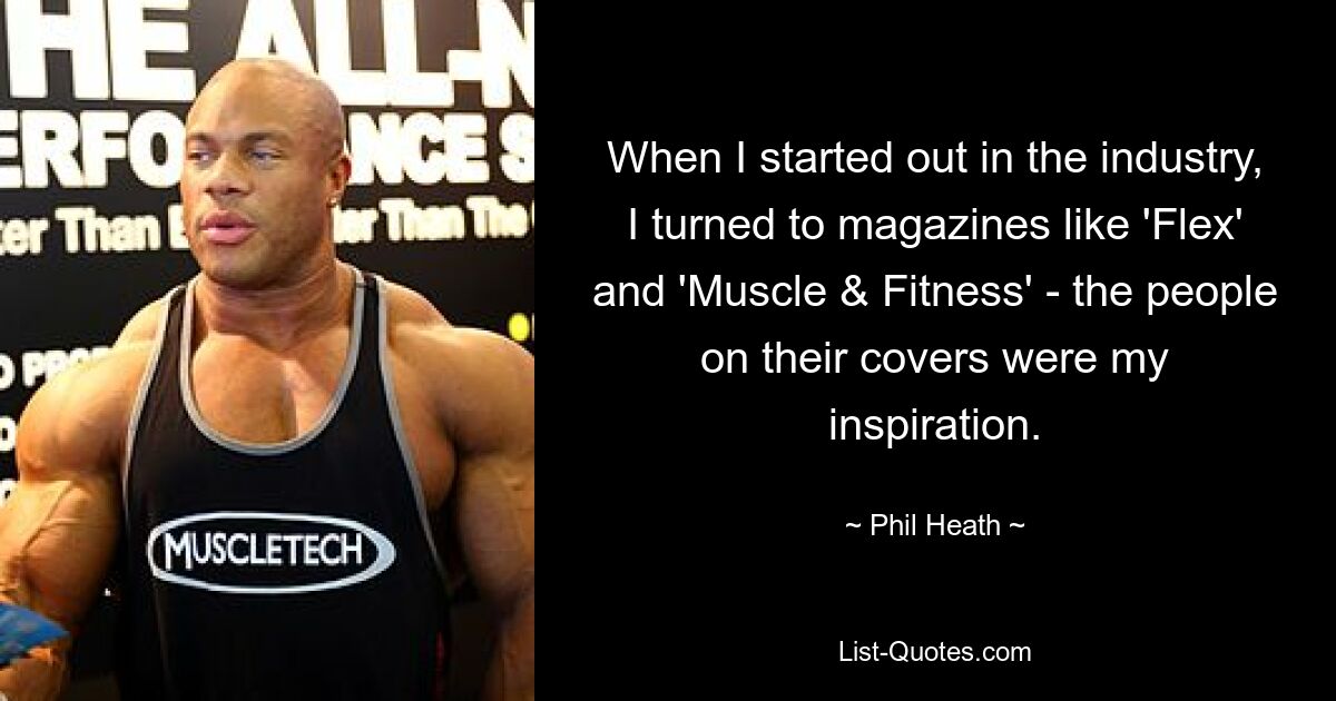 When I started out in the industry, I turned to magazines like 'Flex' and 'Muscle & Fitness' - the people on their covers were my inspiration. — © Phil Heath