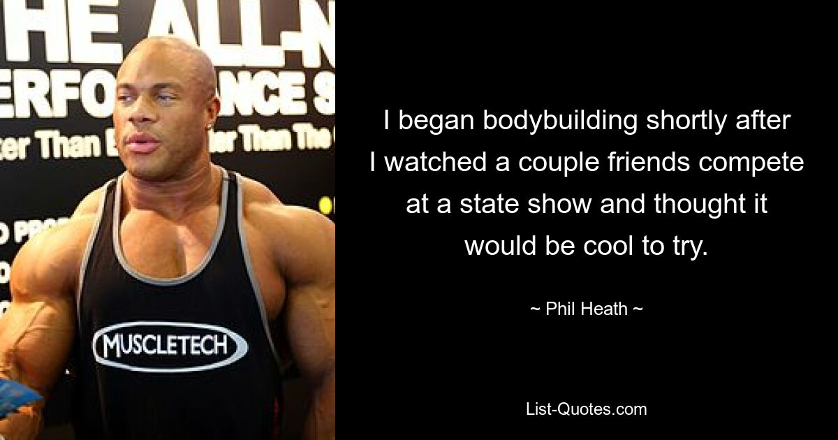 I began bodybuilding shortly after I watched a couple friends compete at a state show and thought it would be cool to try. — © Phil Heath