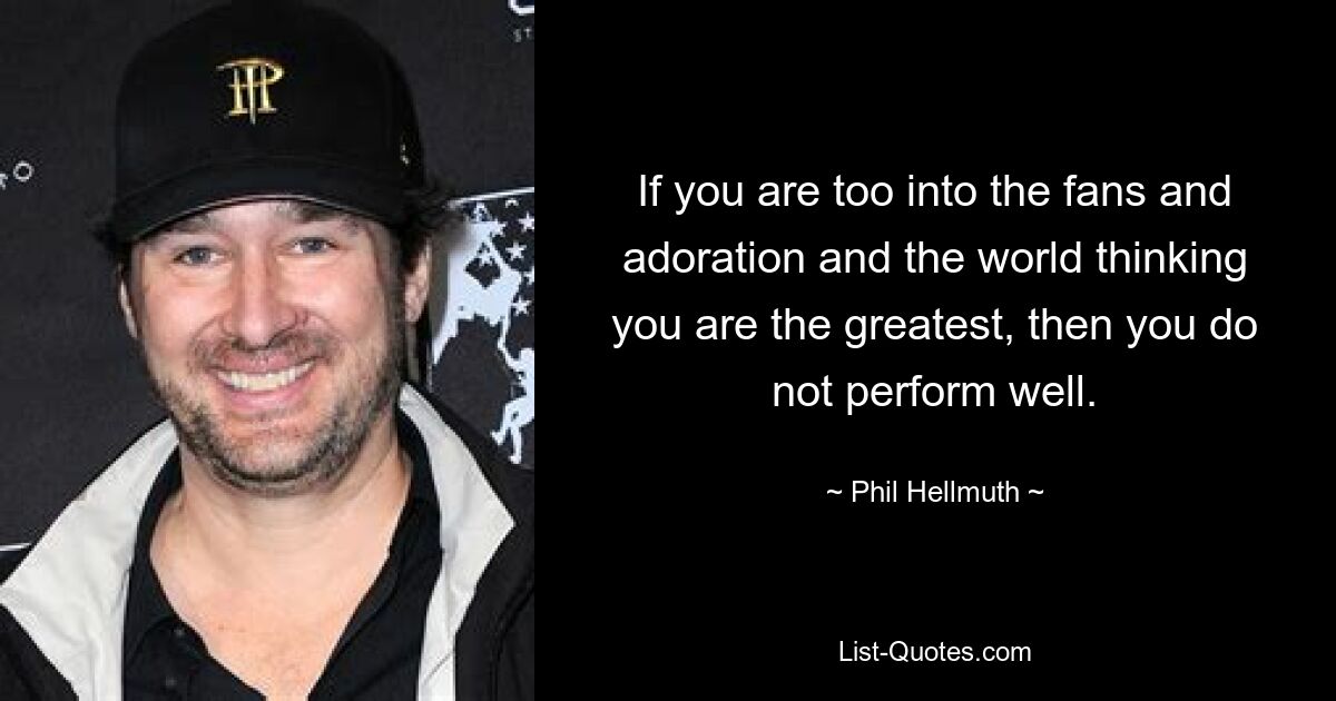 If you are too into the fans and adoration and the world thinking you are the greatest, then you do not perform well. — © Phil Hellmuth