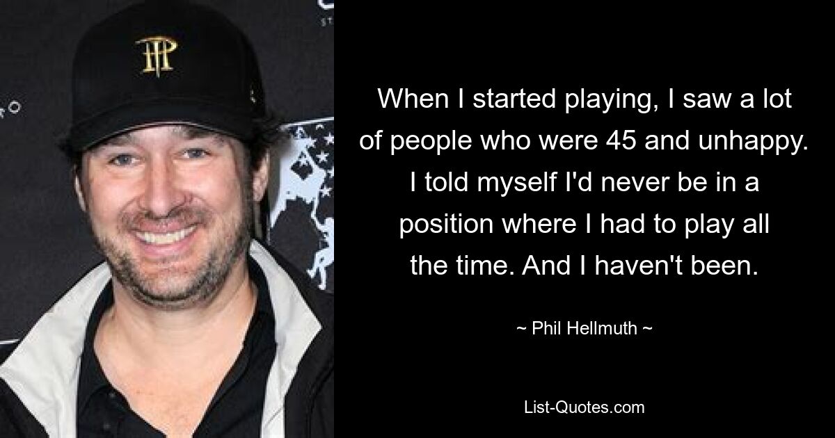 When I started playing, I saw a lot of people who were 45 and unhappy. I told myself I'd never be in a position where I had to play all the time. And I haven't been. — © Phil Hellmuth