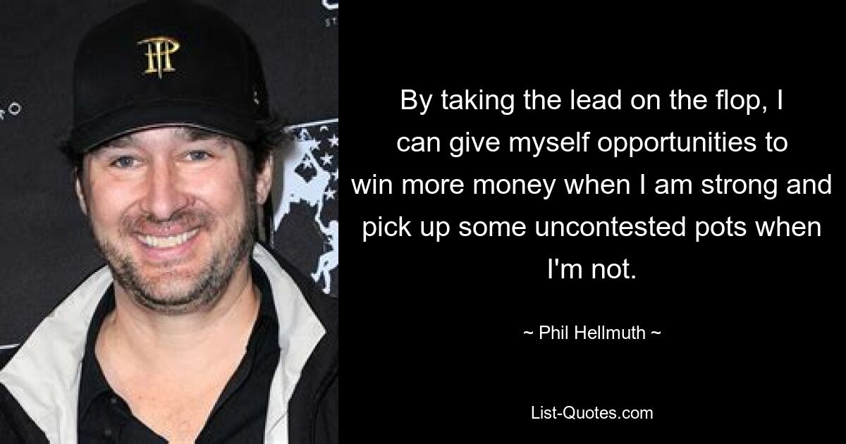 By taking the lead on the flop, I can give myself opportunities to win more money when I am strong and pick up some uncontested pots when I'm not. — © Phil Hellmuth