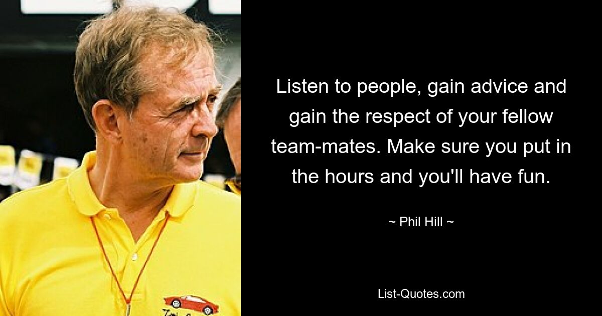 Listen to people, gain advice and gain the respect of your fellow team-mates. Make sure you put in the hours and you'll have fun. — © Phil Hill