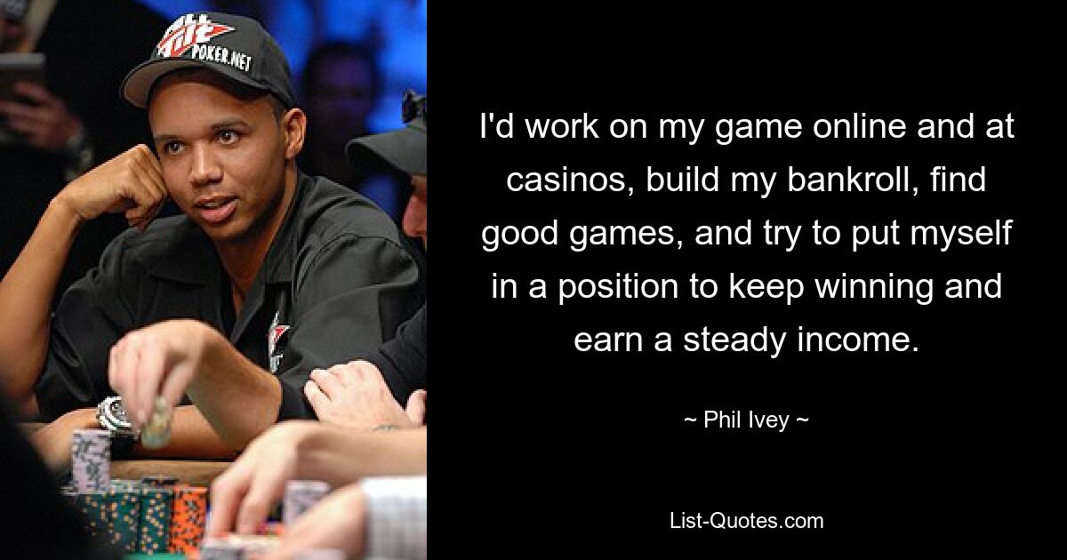 I'd work on my game online and at casinos, build my bankroll, find good games, and try to put myself in a position to keep winning and earn a steady income. — © Phil Ivey