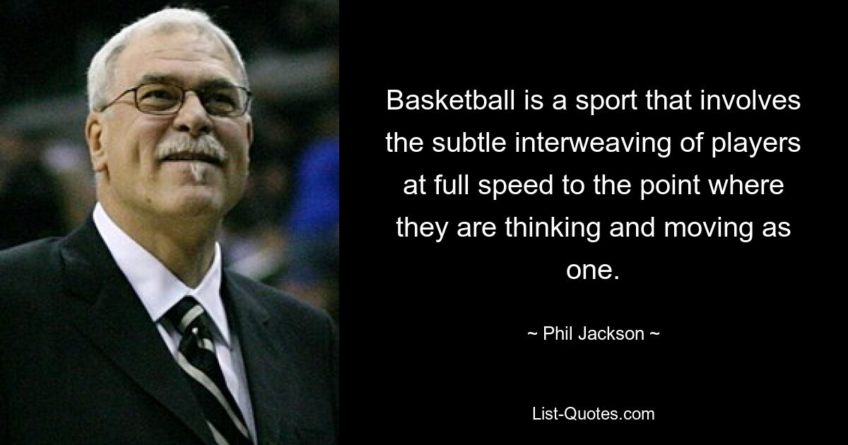 Basketball is a sport that involves the subtle interweaving of players at full speed to the point where they are thinking and moving as one. — © Phil Jackson