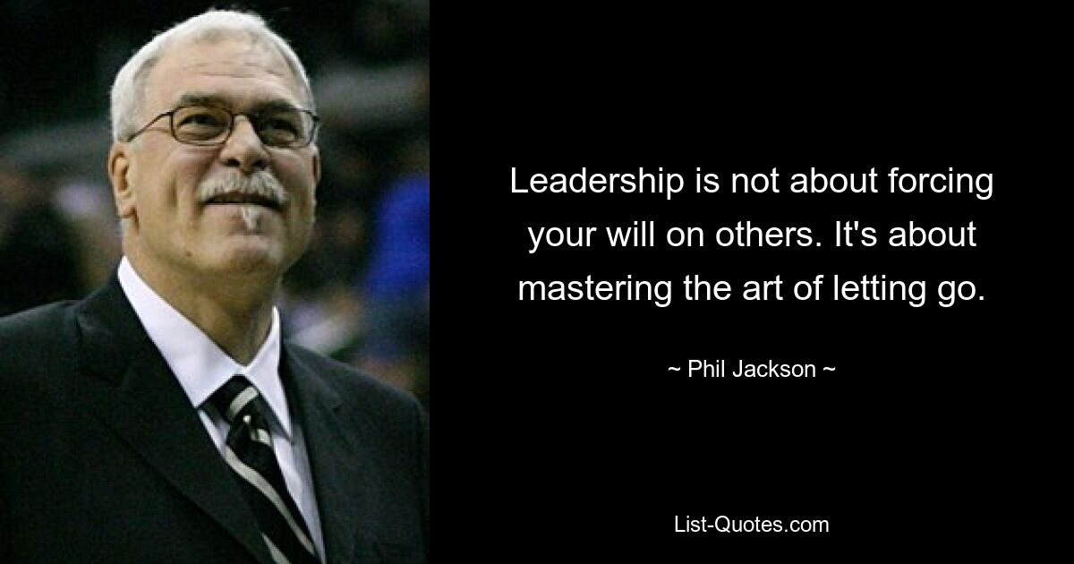 Leadership is not about forcing your will on others. It's about mastering the art of letting go. — © Phil Jackson