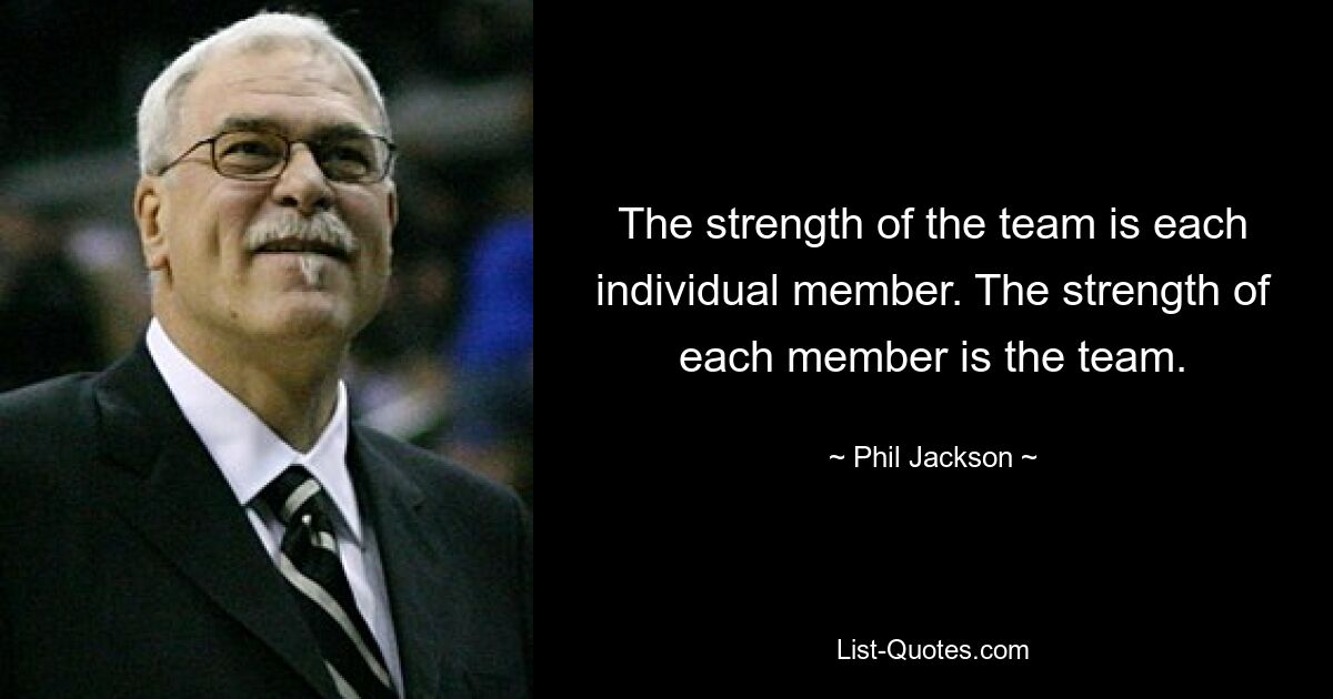 The strength of the team is each individual member. The strength of each member is the team. — © Phil Jackson