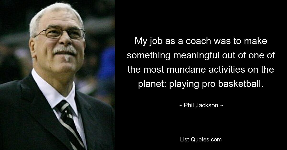 My job as a coach was to make something meaningful out of one of the most mundane activities on the planet: playing pro basketball. — © Phil Jackson