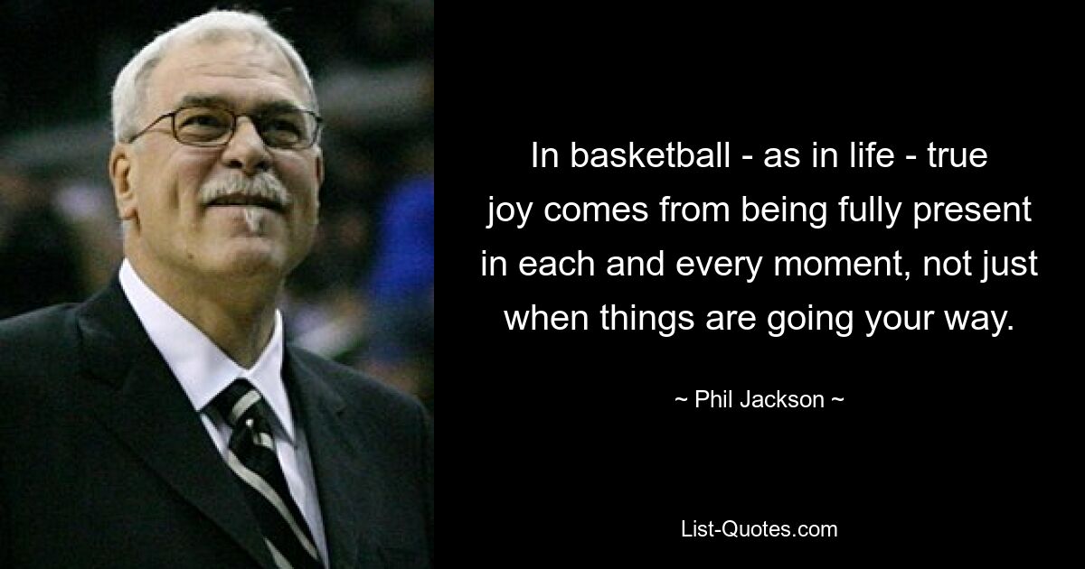 In basketball - as in life - true joy comes from being fully present in each and every moment, not just when things are going your way. — © Phil Jackson