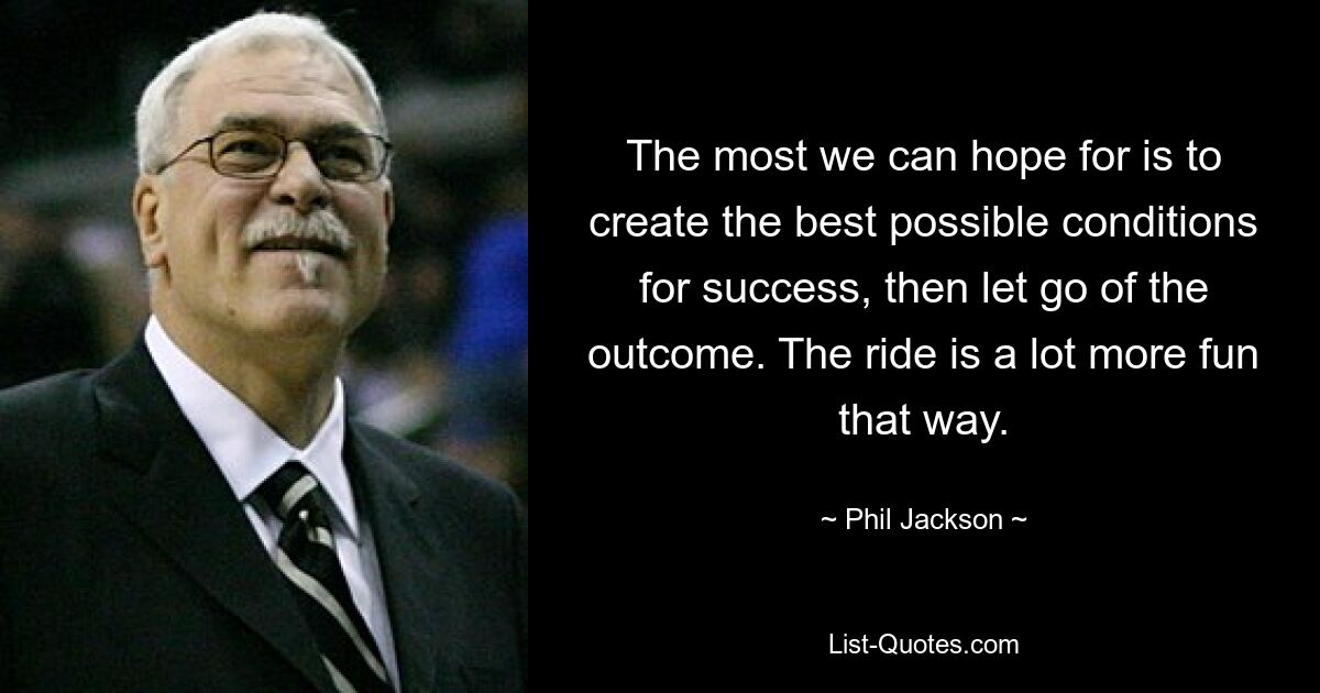 The most we can hope for is to create the best possible conditions for success, then let go of the outcome. The ride is a lot more fun that way. — © Phil Jackson