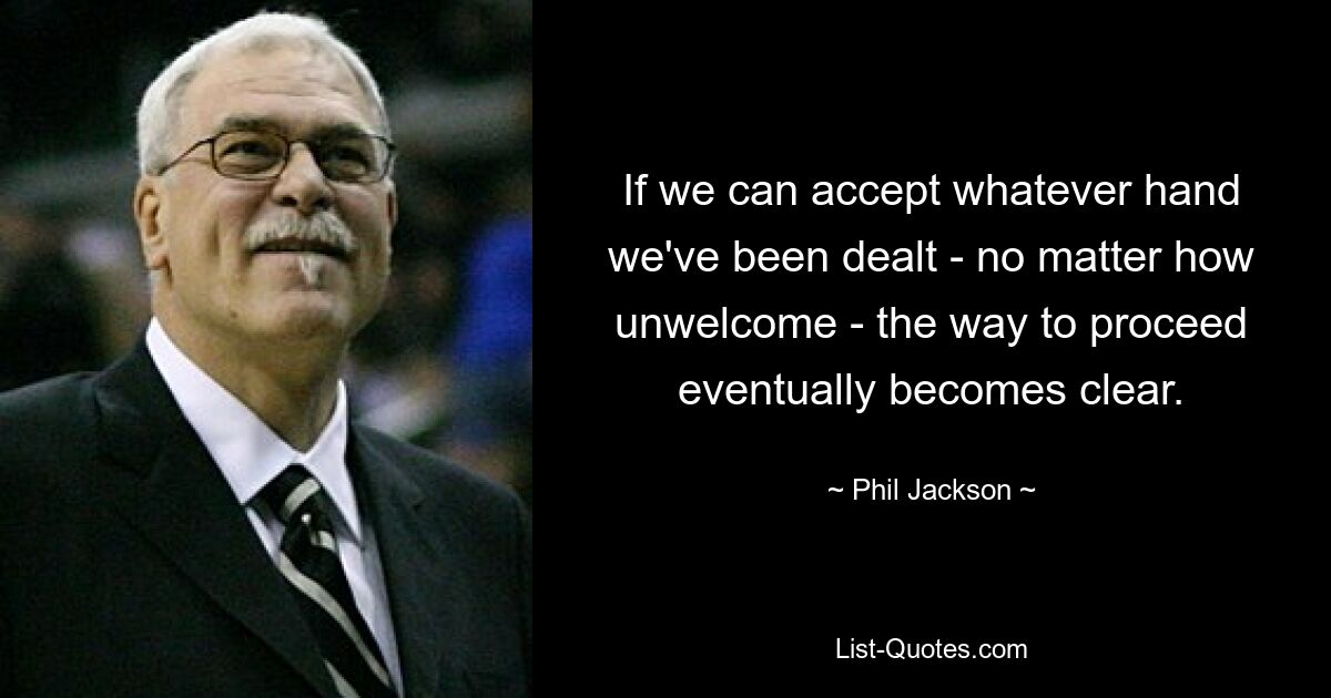 If we can accept whatever hand we've been dealt - no matter how unwelcome - the way to proceed eventually becomes clear. — © Phil Jackson