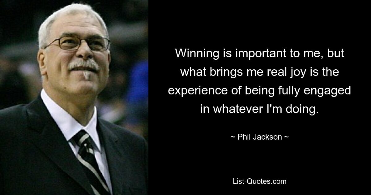 Winning is important to me, but what brings me real joy is the experience of being fully engaged in whatever I'm doing. — © Phil Jackson