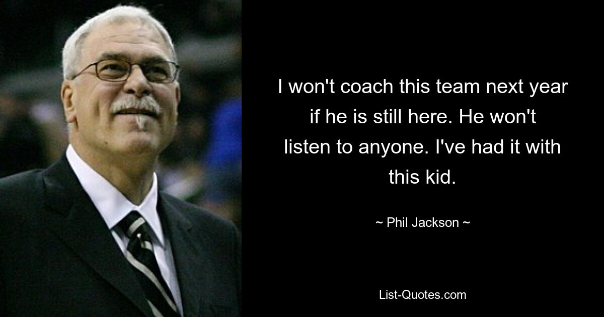 I won't coach this team next year if he is still here. He won't listen to anyone. I've had it with this kid. — © Phil Jackson