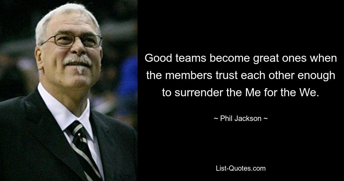 Good teams become great ones when the members trust each other enough to surrender the Me for the We. — © Phil Jackson