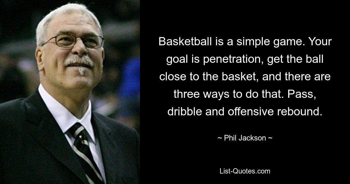 Basketball is a simple game. Your goal is penetration, get the ball close to the basket, and there are three ways to do that. Pass, dribble and offensive rebound. — © Phil Jackson