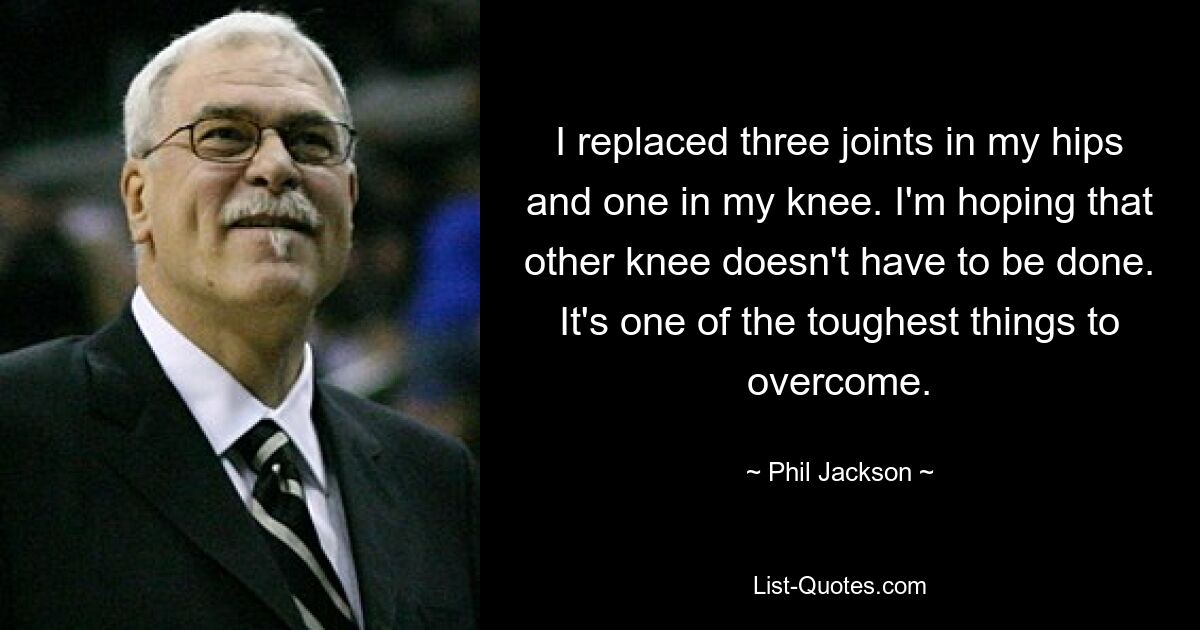 I replaced three joints in my hips and one in my knee. I'm hoping that other knee doesn't have to be done. It's one of the toughest things to overcome. — © Phil Jackson