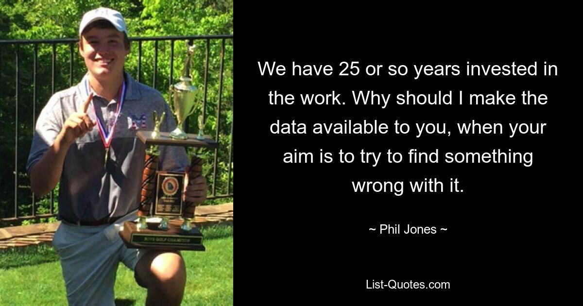 We have 25 or so years invested in the work. Why should I make the data available to you, when your aim is to try to find something wrong with it. — © Phil Jones